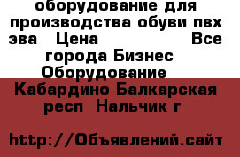 оборудование для производства обуви пвх эва › Цена ­ 5 000 000 - Все города Бизнес » Оборудование   . Кабардино-Балкарская респ.,Нальчик г.